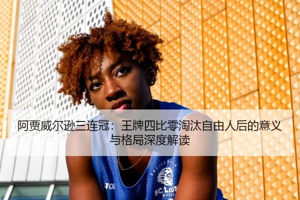 阿贾威尔逊三连冠：王牌四比零淘汰自由人后的意义与格局深度解读